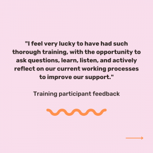 Pink background with black text which reads '"I feel very lucky to have had such thorough training, with the opportunity to ask questions, learn, listen, and actively reflect on our current working processes to improve our support." Training participant feedback'