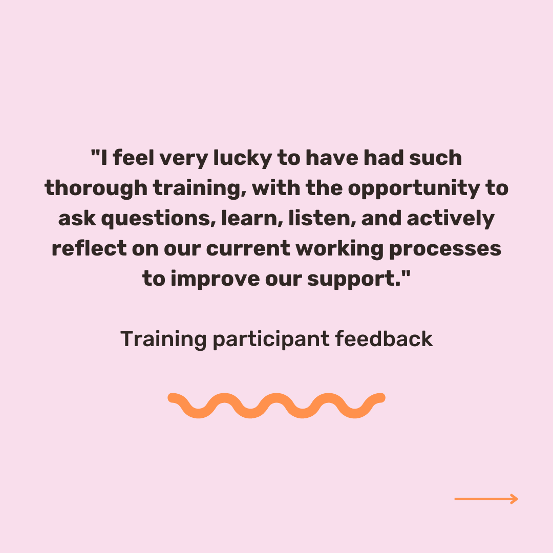 Pink background with black text which reads '"I feel very lucky to have had such thorough training, with the opportunity to ask questions, learn, listen, and actively reflect on our current working processes to improve our support." Training participant feedback'