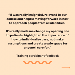 Peach background with black text which reads, '“It was really insightful, relevant to our course and helpful moving forward in how to approach people from all identities. It’s really made me change my opening line to patients, highlighted the importance of how to individualise care, not make assumptions and create a safe space for anyone I care for.” Training participant feedback'